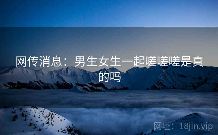 网传消息:男生女生一起嗟嗟嗟是真的吗 网传消息:男生女生一起嗟嗟嗟是真的吗