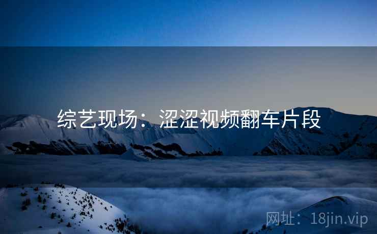 综艺现场:涩涩视频翻车片段 综艺现场:涩涩视频翻车片段