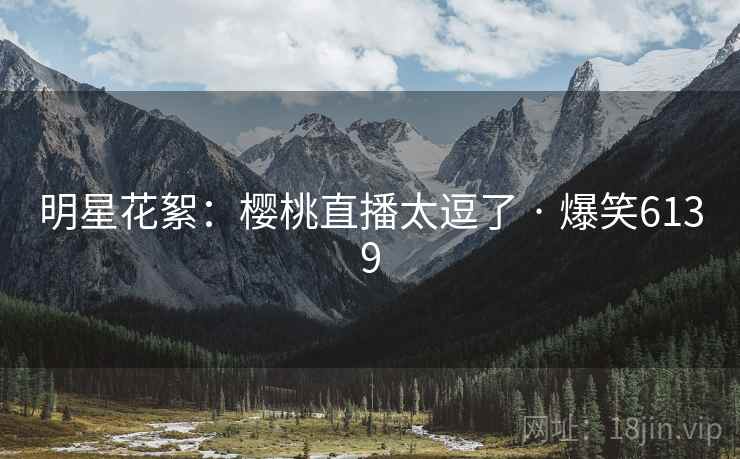 明星花絮:樱桃直播太逗了 · 爆笑6139 明星花絮:樱桃直播太逗了 · 爆笑6139