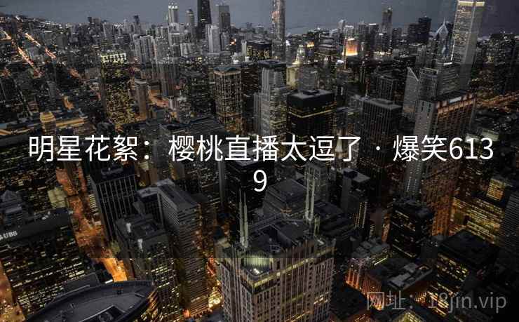 明星花絮:樱桃直播太逗了 · 爆笑6139 明星花絮:樱桃直播太逗了 · 爆笑6139