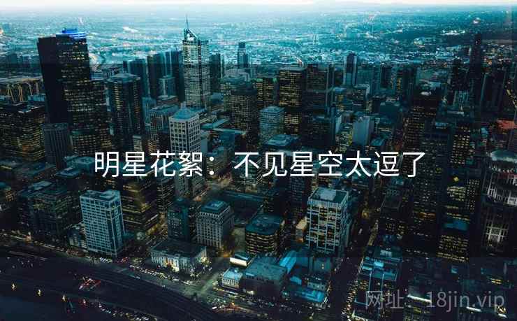 明星花絮:不见星空太逗了 明星花絮:不见星空太逗了