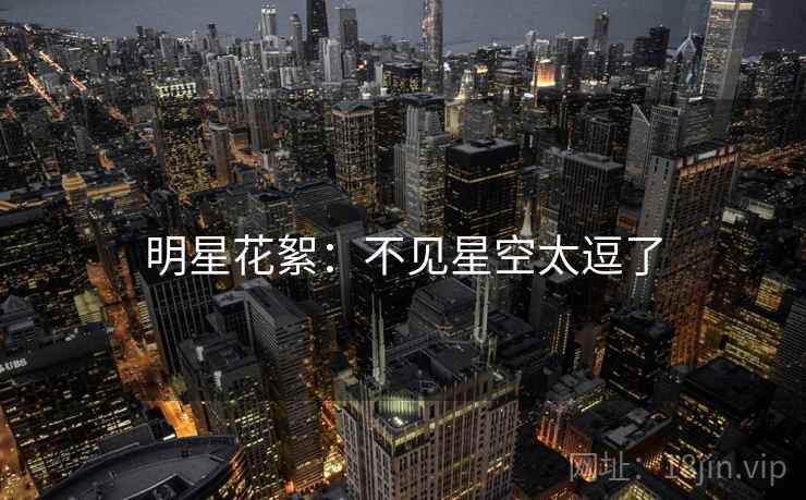 明星花絮:不见星空太逗了 明星花絮:不见星空太逗了