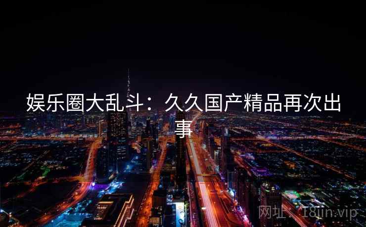 娱乐圈大乱斗:久久国产精品再次出事 娱乐圈大乱斗:久久国产精品再次出事